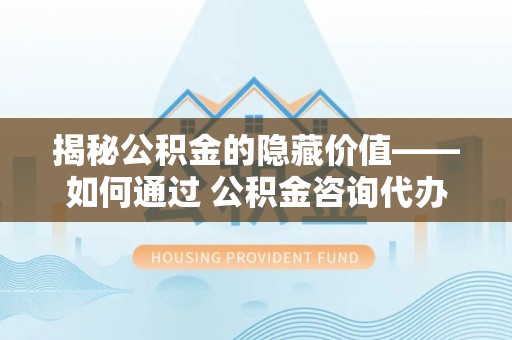 陵水揭秘公积金的隐藏价值——如何通过 公积金咨询代办提取 优化财富管理