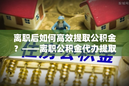陵水离职后如何高效提取公积金？——离职公积金代办提取全流程解析