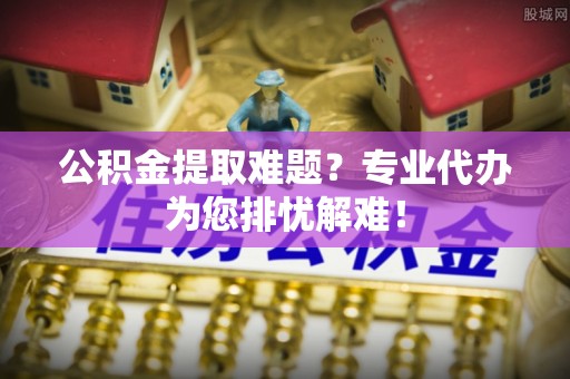 陵水公积金提取难题？专业代办为您排忧解难！