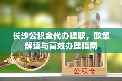 陵水长沙公积金代办提取，政策解读与高效办理指南