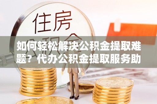陵水如何轻松解决公积金提取难题？代办公积金提取服务助您一臂之力