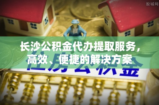 陵水长沙公积金代办提取服务，高效、便捷的解决方案