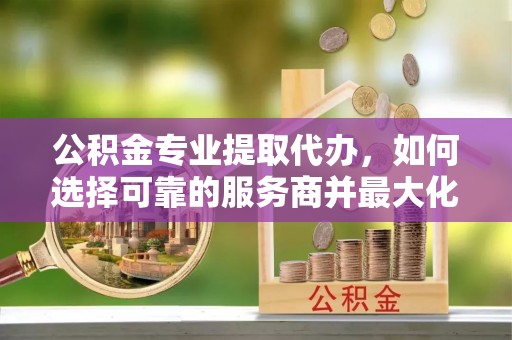 陵水公积金专业提取代办，如何选择可靠的服务商并最大化你的资金收益